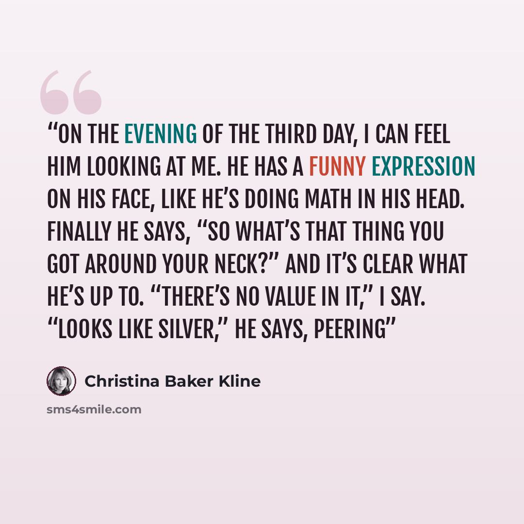 “On the evening of the third day, I can feel him looking at me. He has a funny expression on his face, like he’s doing math in his head. Finally he says, “So what’s that thing you got around your neck?” and it’s clear what he’s up to. “There’s no value in it,” I say. “Looks like silver,” he says…” quote by Christina Baker Kline
