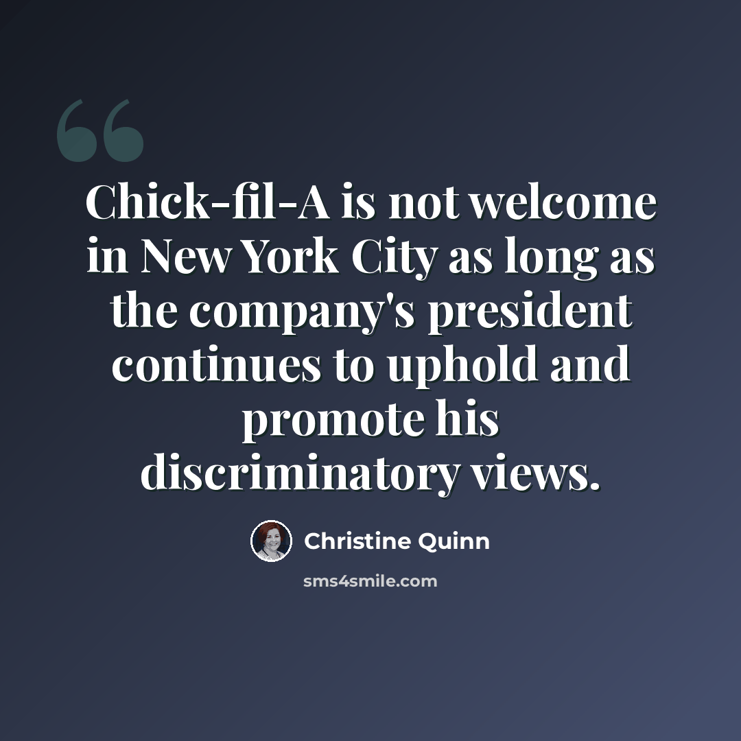 “Chick-fil-A is not welcome in New York City as long as the company's president continues to uphold and promote his discriminatory views.” quote by Christine Quinn