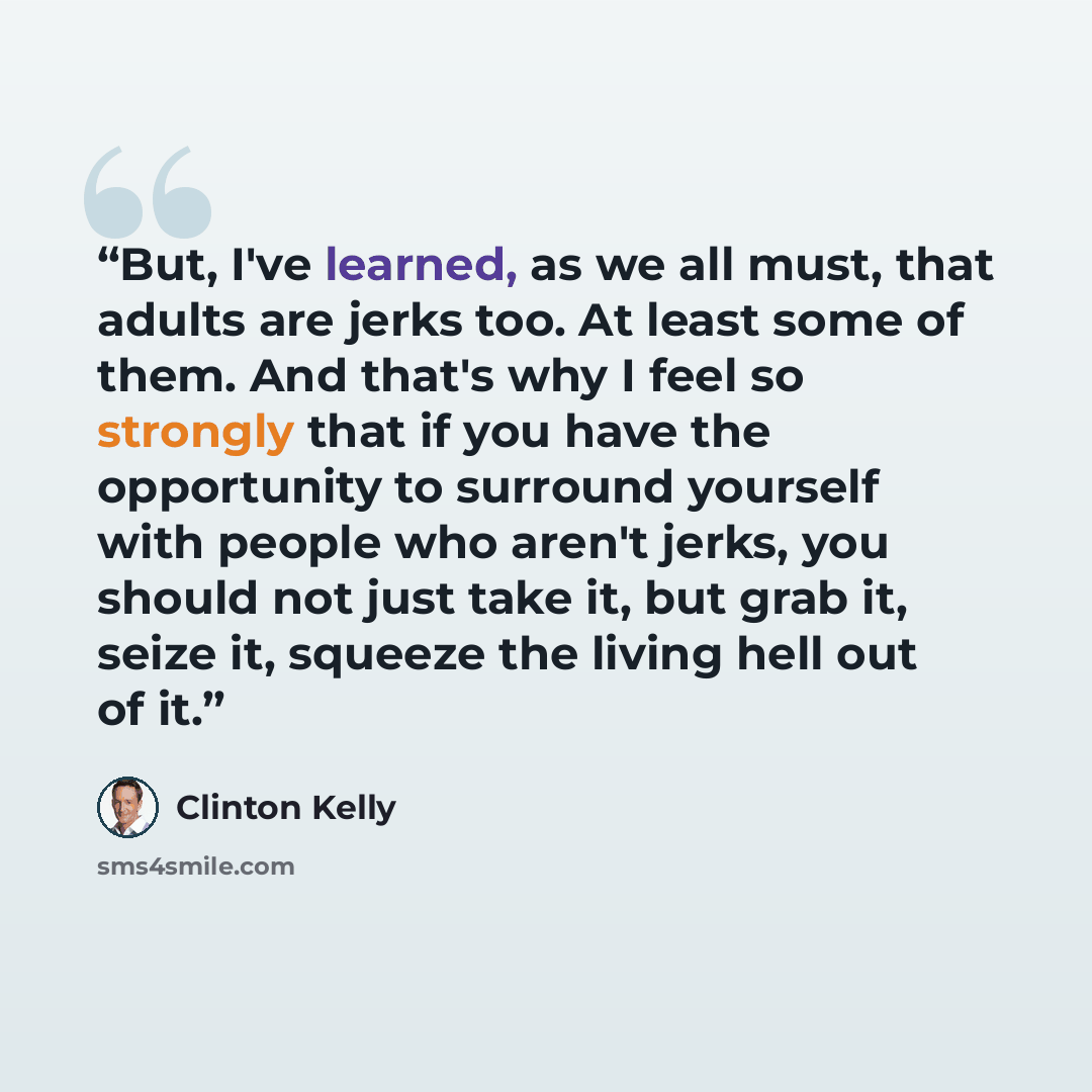 “But, I've learned, as we all must, that adults are jerks too. At least some of them. And that's why I feel so strongly that if you have the opportunity to surround yourself with people who aren't jerks, you should not just take it, but grab it, seize it, squeeze the living hell out of it.” quote by Clinton Kelly