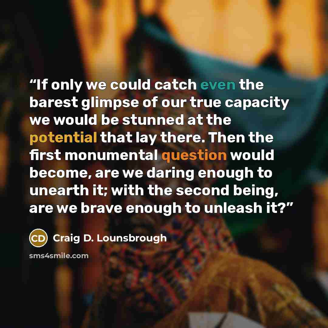 “If only we could catch even the barest glimpse of our true capacity we would be stunned at the potential that lay there. Then the first monumental question would become, are we daring enough to unearth it; with the second being, are we brave enough to unleash it?” quote by Craig D. Lounsbrough