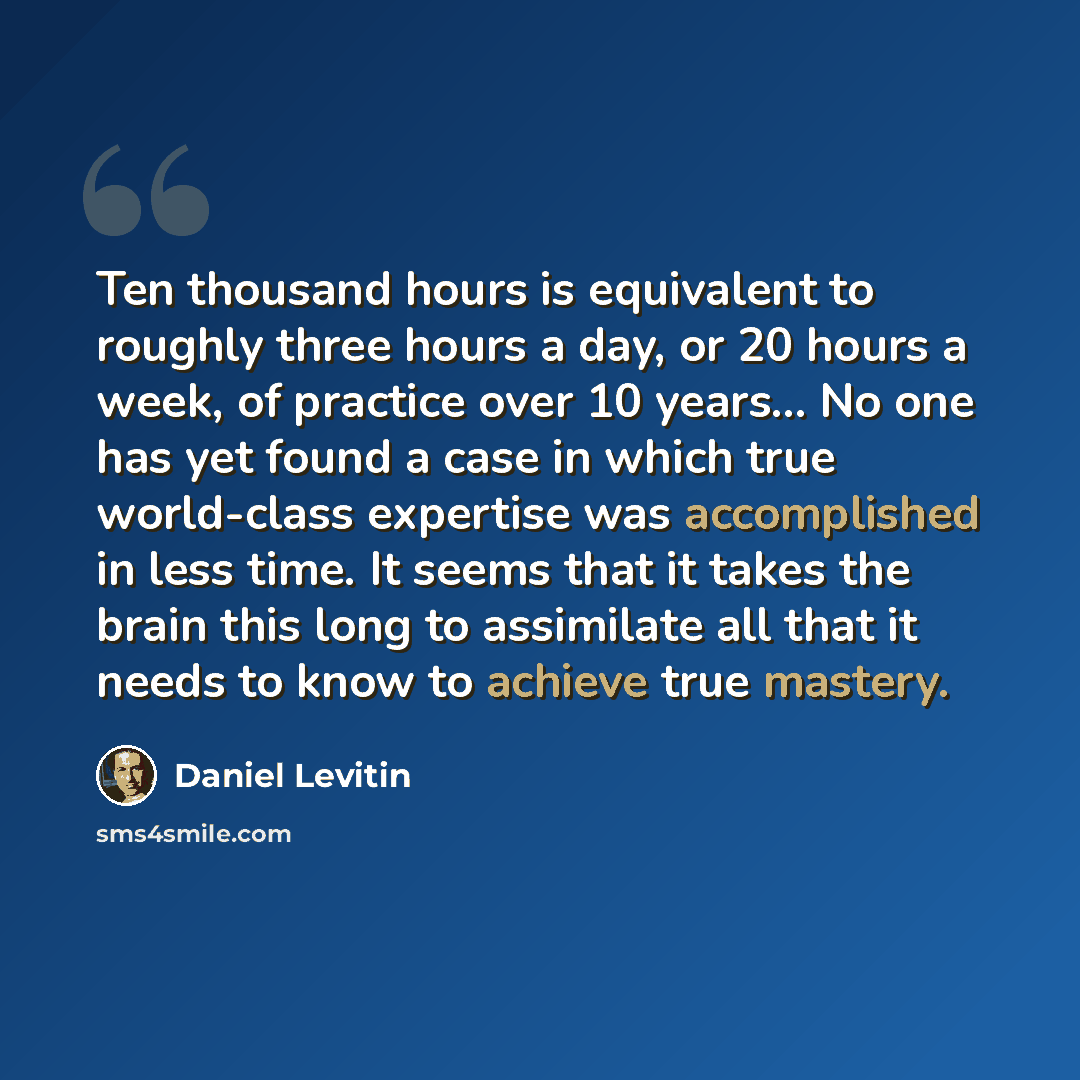 “Ten thousand hours is equivalent to roughly three hours a day, or 20 hours a week, of practice over 10 years... No one has yet found a case in which true world-class expertise was accomplished in less time. It seems that it takes the brain this long to assimilate all that it needs to know to…” quote by Daniel Levitin