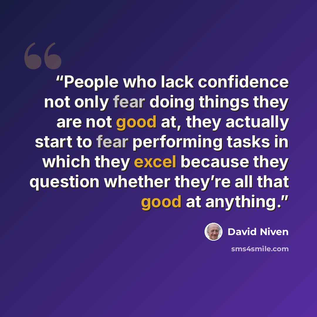 “People who lack confidence not only fear doing things they are not good at, they actually start to fear performing tasks in which they excel because they question whether they’re all that good at anything.” quote by David Niven