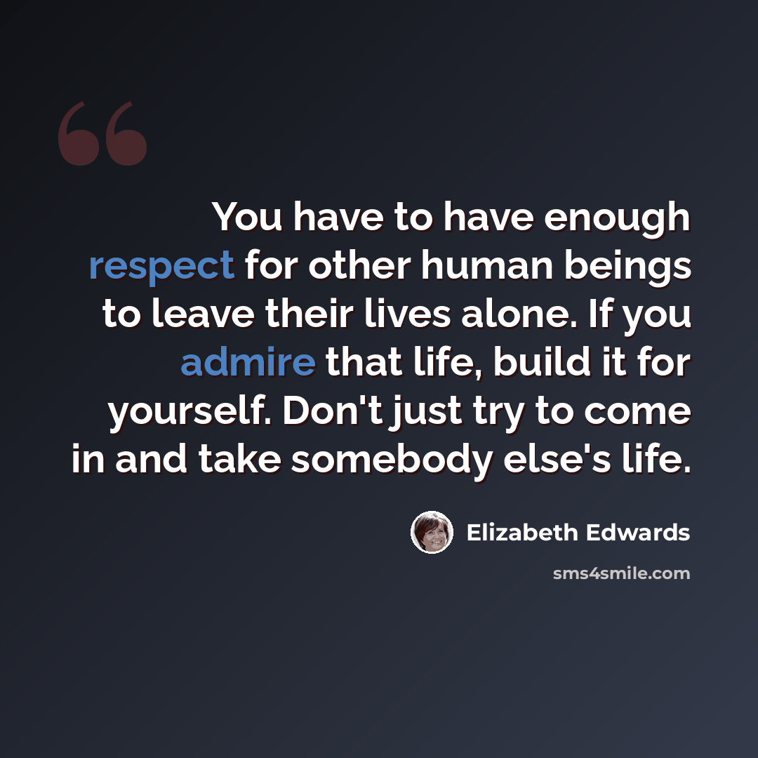“You have to have enough respect for other human beings to leave their lives alone. If you admire that life, build it for yourself. Don't just try to come in and take somebody else's life.” quote by Elizabeth Edwards