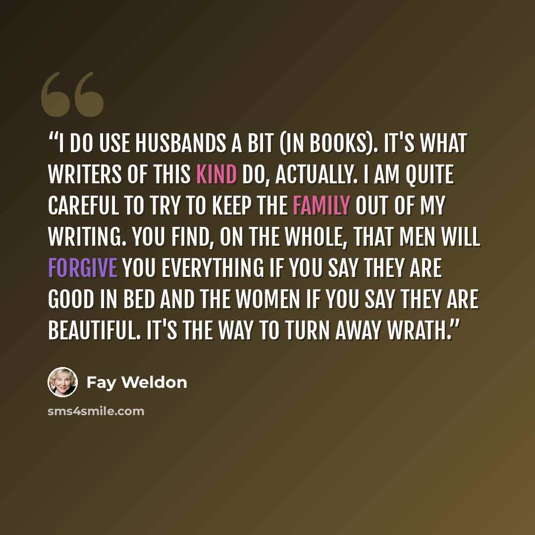 “I do use husbands a bit (in books). It's what writers of this kind do, actually. I am quite careful to try to keep the family out of my writing. You find, on the whole, that men will forgive you everything if you say they are good in bed and the women if you say they are beautiful. It's the way to…” quote by Fay Weldon