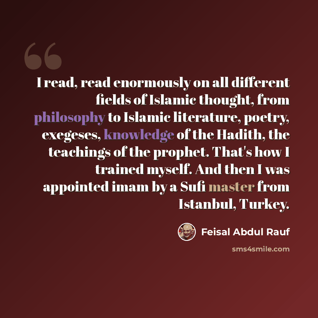 “I read, read enormously on all different fields of Islamic thought, from philosophy to Islamic literature, poetry, exegeses, knowledge of the Hadith, the teachings of the prophet. That's how I trained myself. And then I was appointed imam by a Sufi master from Istanbul, Turkey.” quote by Feisal Abdul Rauf
