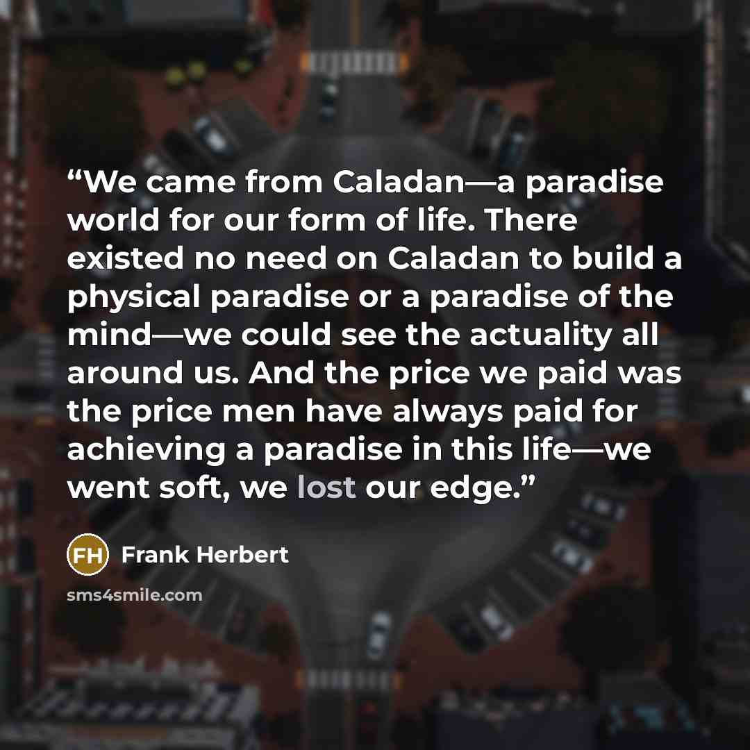 “We came from Caladan—a paradise world for our form of life. There existed no need on Caladan to build a physical paradise or a paradise of the mind—we could see the actuality all around us. And the price we paid was the price men have always paid for achieving a paradise in this life—we went soft…” quote by Frank Herbert