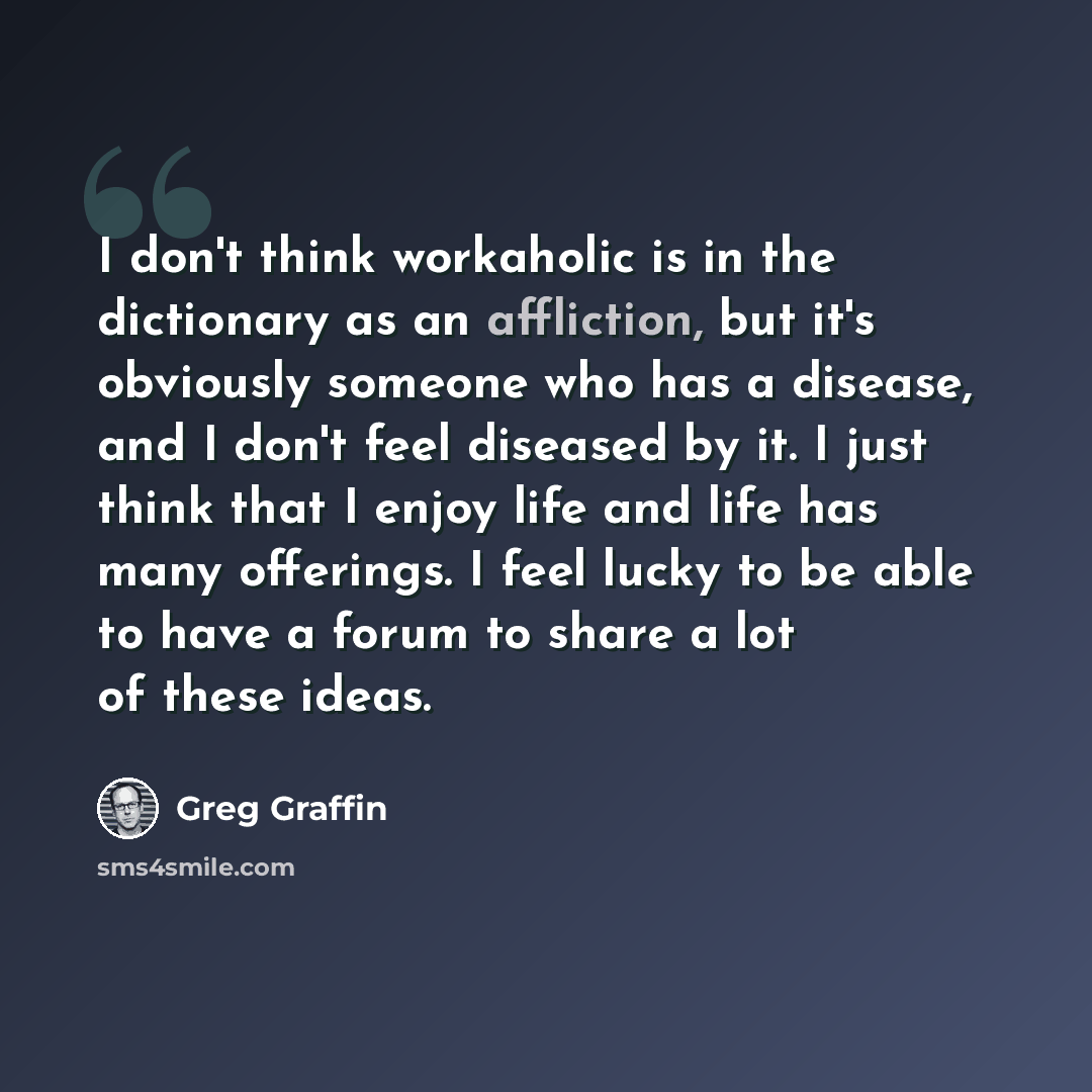 “I don't think workaholic is in the dictionary as an affliction, but it's obviously someone who has a disease, and I don't feel diseased by it. I just think that I enjoy life and life has many offerings. I feel lucky to be able to have a forum to share a lot of these ideas.” quote by Greg Graffin