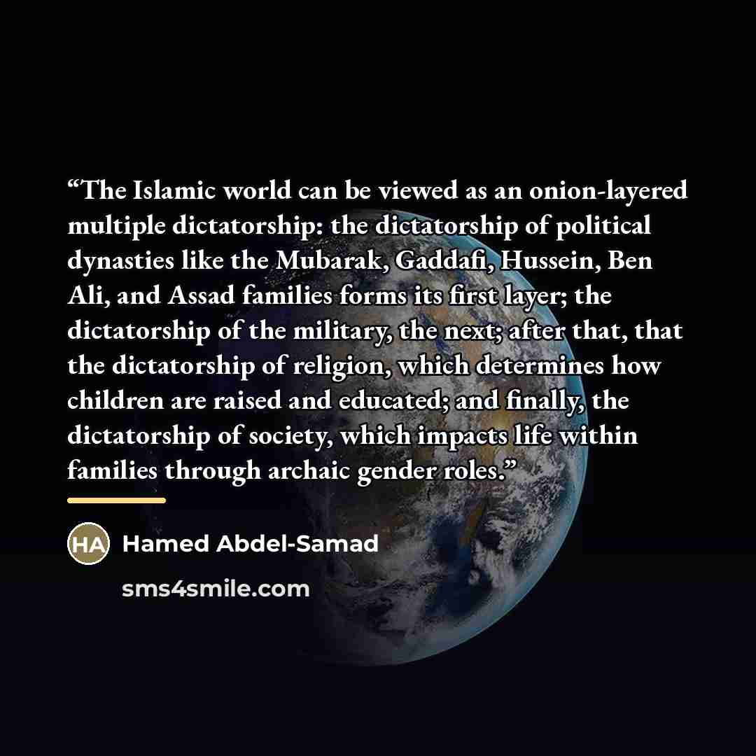 “The Islamic world can be viewed as an onion-layered multiple dictatorship: the dictatorship of political dynasties like the Mubarak, Gaddafi, Hussein, Ben Ali, and Assad families forms its first layer; the dictatorship of the military, the next; after that, that the dictatorship of religion, which…” quote by Hamed Abdel-Samad