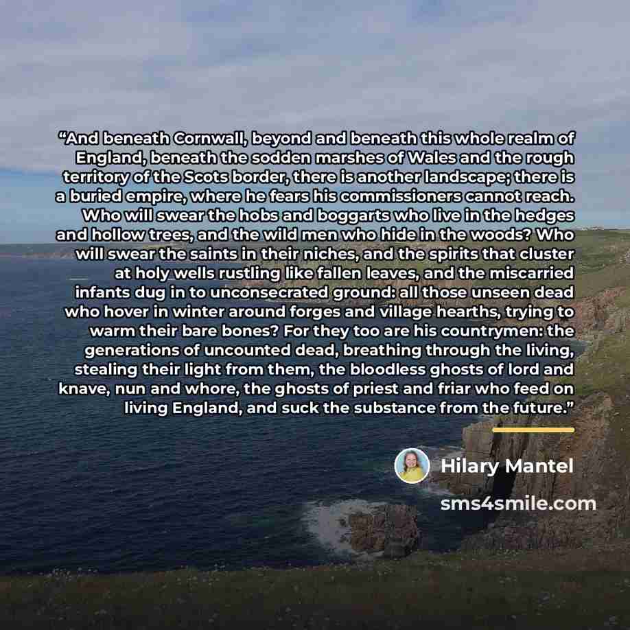“And beneath Cornwall, beyond and beneath this whole realm of England, beneath the sodden marshes of Wales and the rough territory of the Scots border, there is another landscape; there is a buried empire, where he fears his commissioners cannot reach. Who will swear the hobs and boggarts who live…” quote by Hilary Mantel