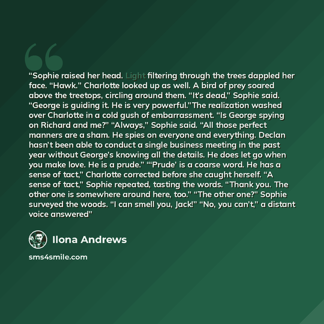 “Sophie raised her head. Light filtering through the trees dappled her face. “Hawk.” Charlotte looked up as well. A bird of prey soared above the treetops, circling around them. “It’s dead,” Sophie said. “George is guiding it. He is very powerful.”The realization washed over Charlotte in a cold…” quote by Ilona Andrews