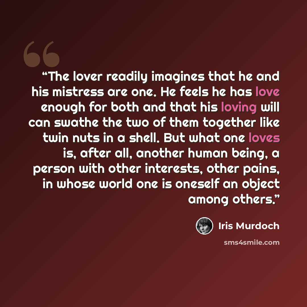 “The lover readily imagines that he and his mistress are one. He feels he has love enough for both and that his loving will can swathe the two of them together like twin nuts in a shell. But what one loves is, after all, another human being, a person with other interests, other pains, in whose…” quote by Iris Murdoch
