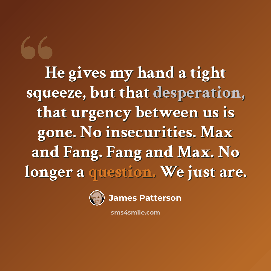 “He gives my hand a tight squeeze, but that desperation, that urgency between us is gone. No insecurities. Max and Fang. Fang and Max. No longer a question. We just are.” quote by James Patterson