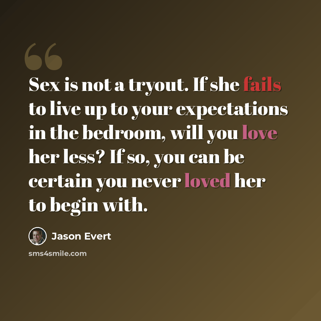 “Sex is not a tryout. If she fails to live up to your expectations in the bedroom, will you love her less? If so, you can be certain you never loved her to begin with.” quote by Jason Evert