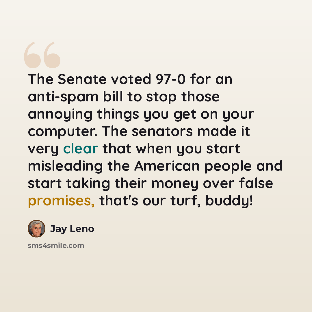“The Senate voted 97-0 for an anti-spam bill to stop those annoying things you get on your computer. The senators made it very clear that when you start misleading the American people and start taking their money over false promises, that's our turf, buddy!” quote by Jay Leno
