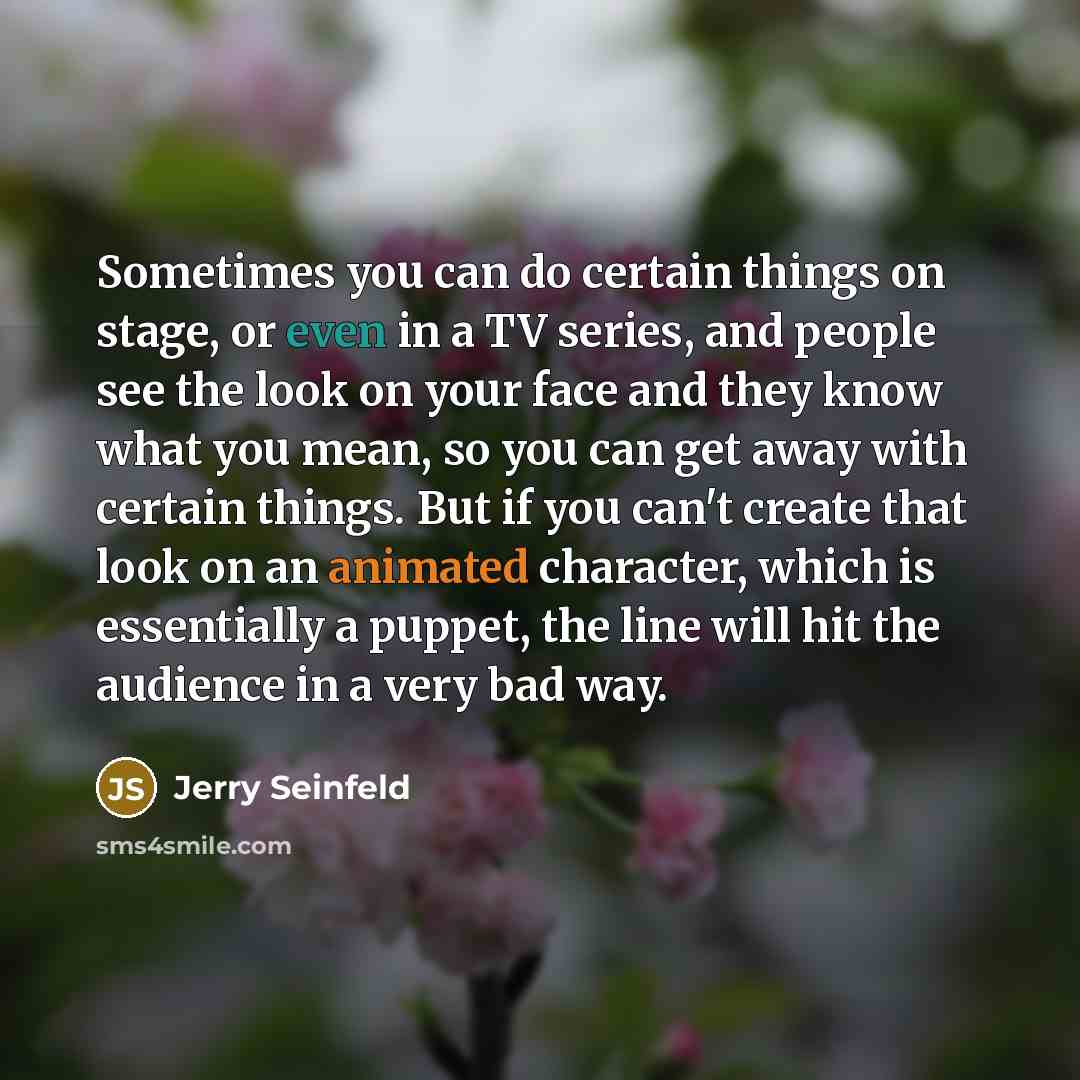 “Sometimes you can do certain things on stage, or even in a TV series, and people see the look on your face and they know what you mean, so you can get away with certain things. But if you can't create that look on an animated character, which is essentially a puppet, the line will hit the audience…” quote by Jerry Seinfeld