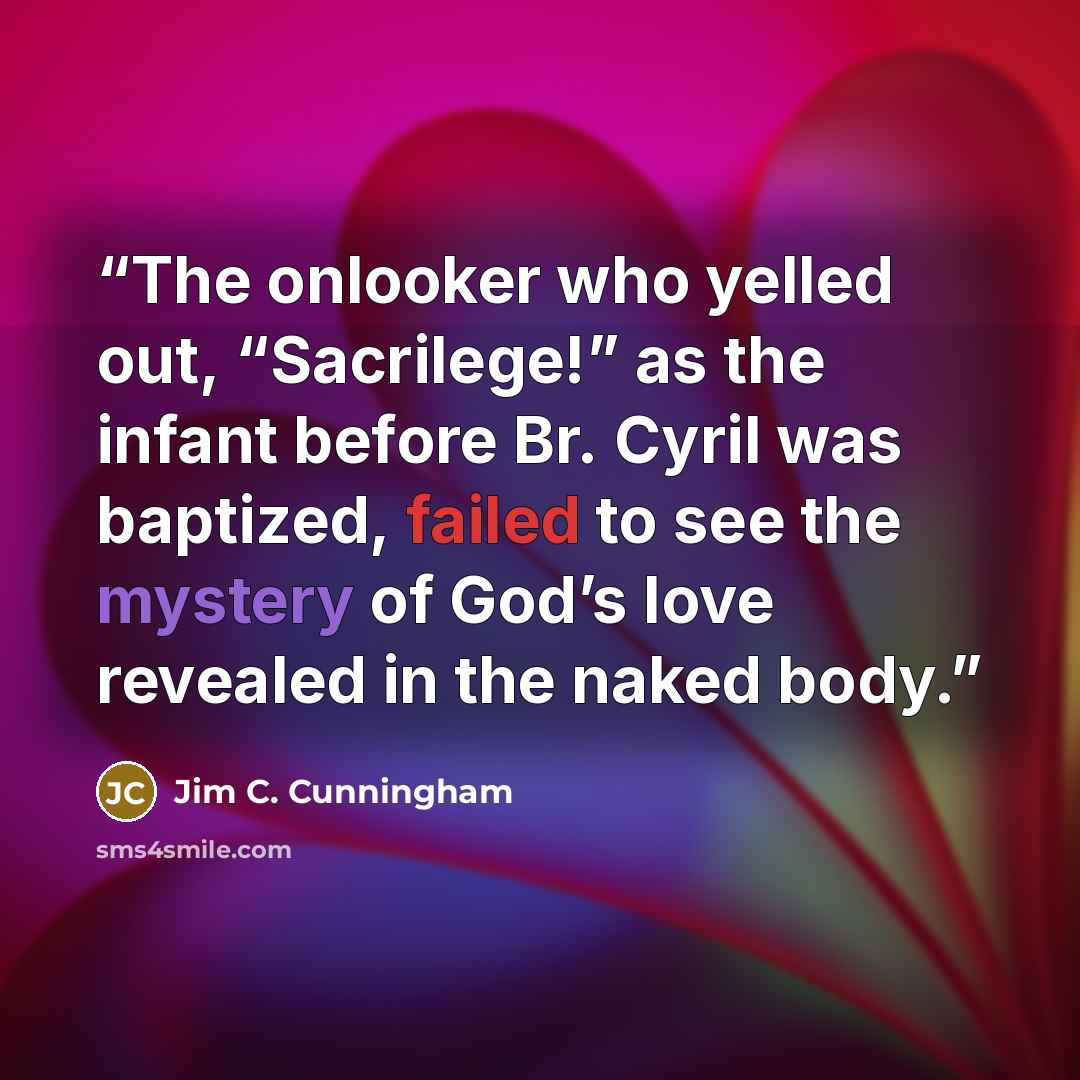 “The onlooker who yelled out, “Sacrilege!” as the infant before Br. Cyril was baptized, failed to see the mystery of God’s love revealed in the naked body.” quote by Jim C. Cunningham