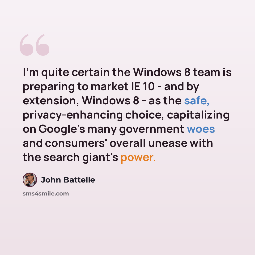 “I'm quite certain the Windows 8 team is preparing to market IE 10 - and by extension, Windows 8 - as the safe, privacy-enhancing choice, capitalizing on Google's many government woes and consumers' overall unease with the search giant's power.” quote by John Battelle