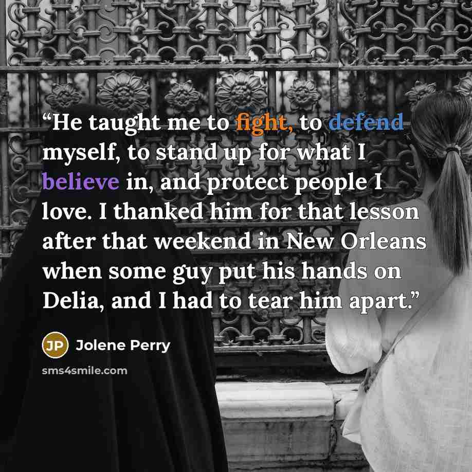 “He taught me to fight, to defend myself, to stand up for what I believe in, and protect people I love. I thanked him for that lesson after that weekend in New Orleans when some guy put his hands on Delia, and I had to tear him apart.” quote by Jolene Perry