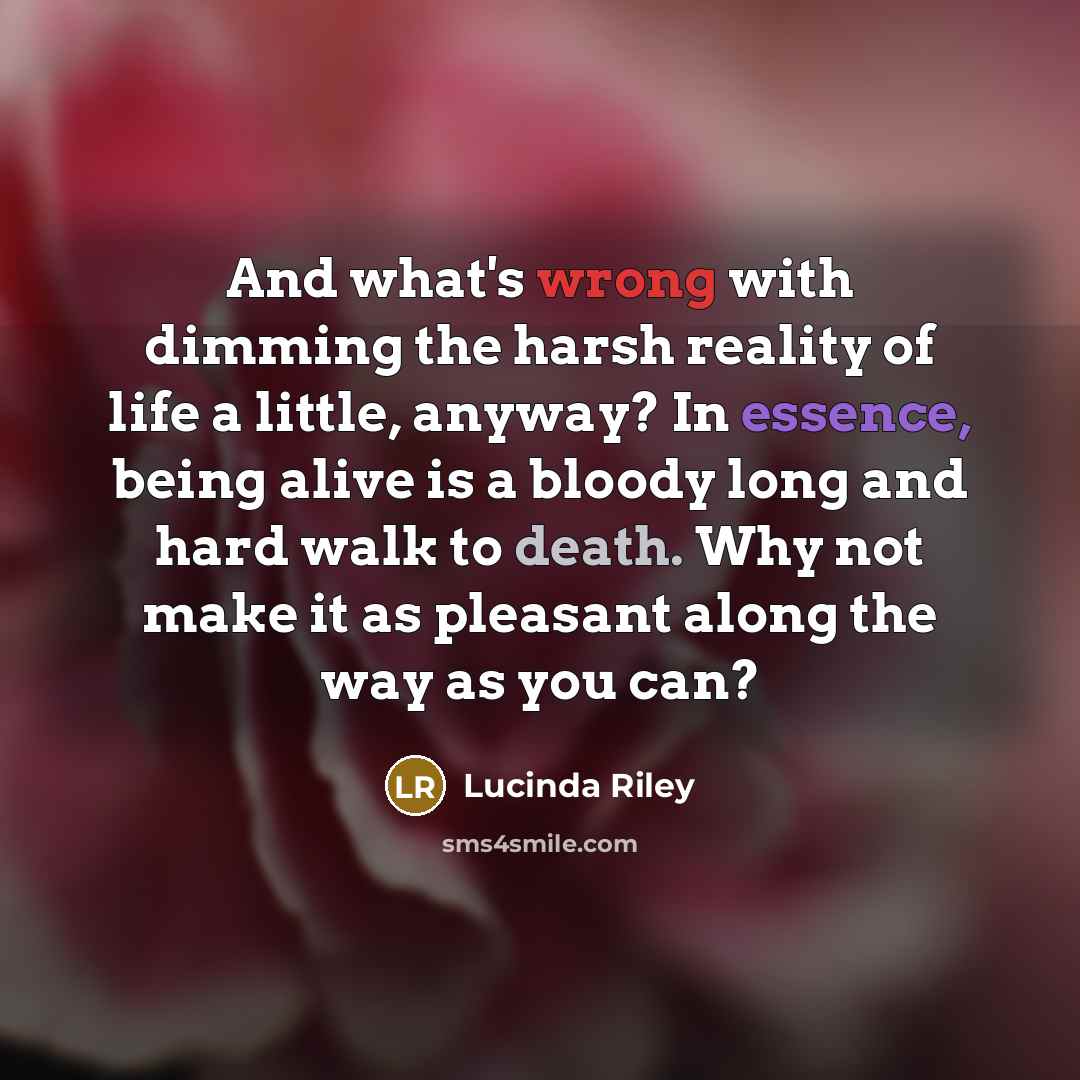 “And what's wrong with dimming the harsh reality of life a little, anyway? In essence, being alive is a bloody long and hard walk to death. Why not make it as pleasant along the way as you can?” quote by Lucinda Riley