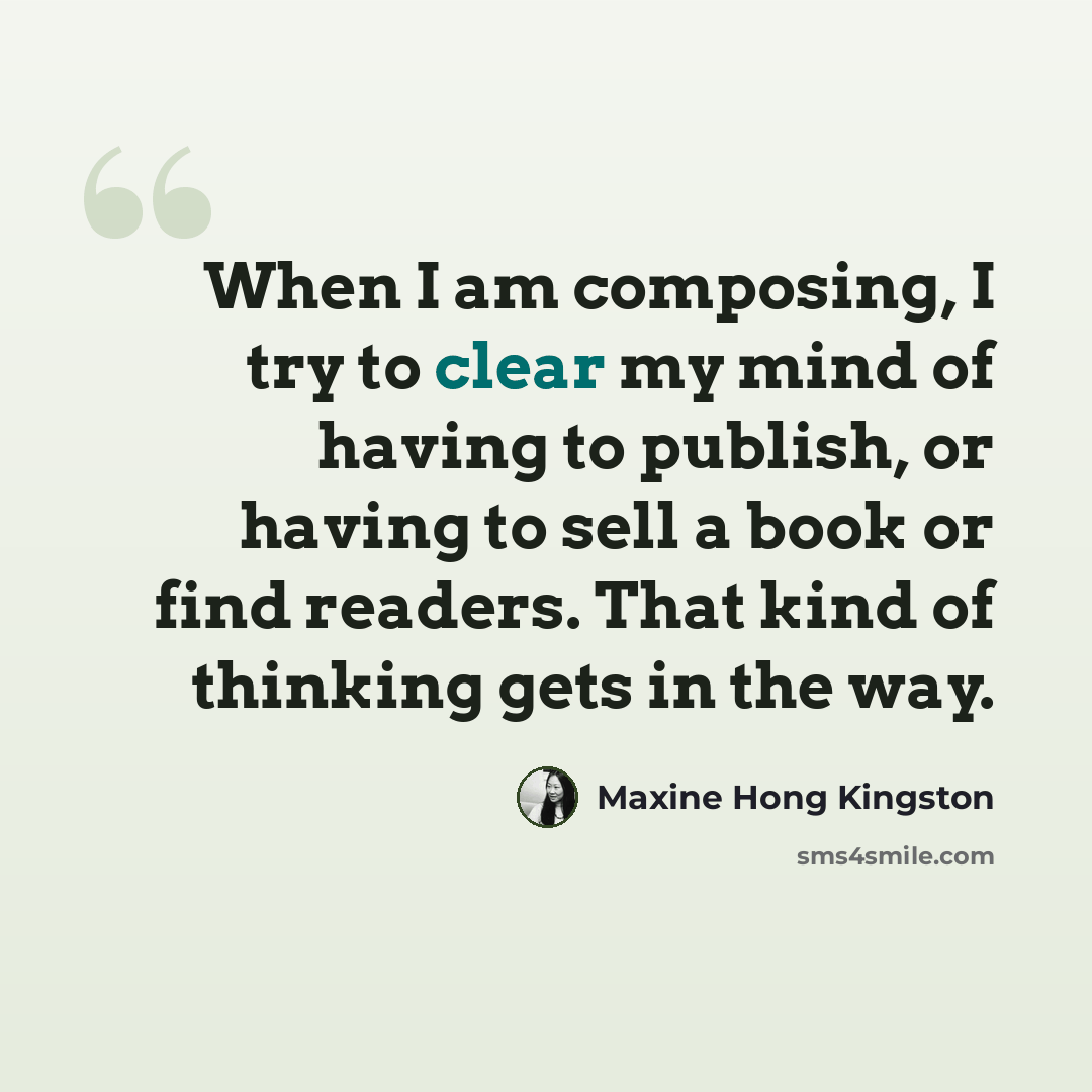 “When I am composing, I try to clear my mind of having to publish, or having to sell a book or find readers. That kind of thinking gets in the way.” quote by Maxine Hong Kingston