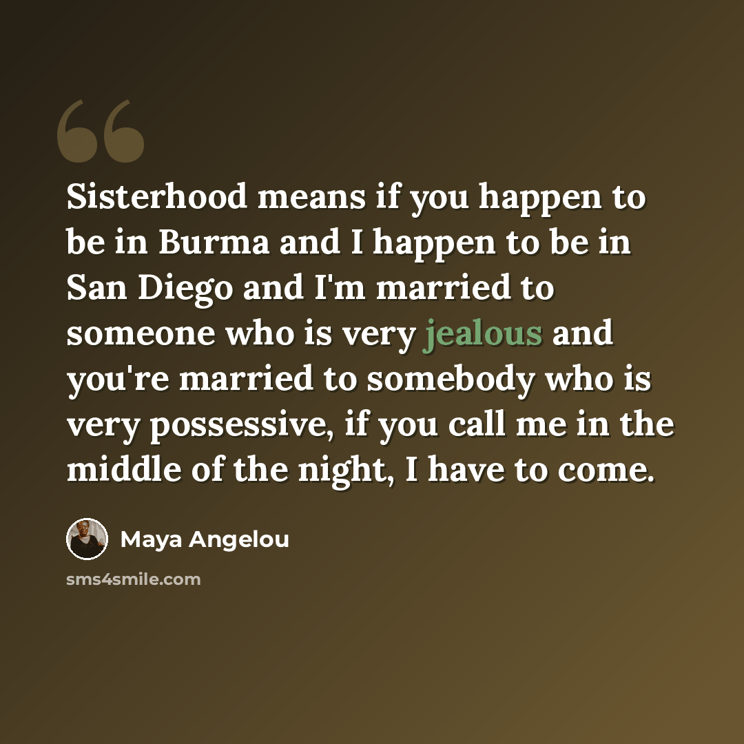 “Sisterhood means if you happen to be in Burma and I happen to be in San Diego and I'm married to someone who is very jealous and you're married to somebody who is very possessive, if you call me in the middle of the night, I have to come.” quote by Maya Angelou