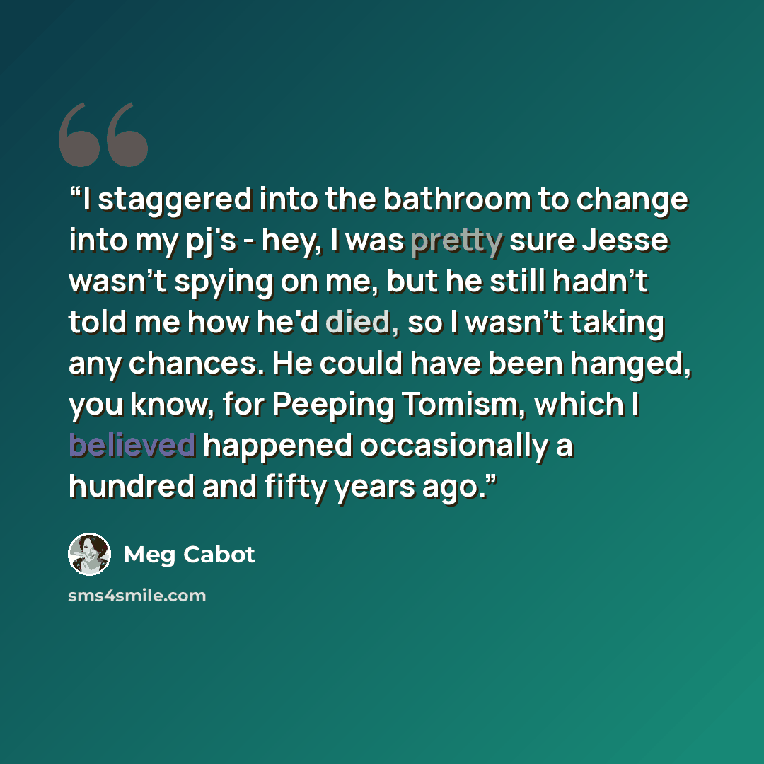 “I staggered into the bathroom to change into my pj's - hey, I was pretty sure Jesse wasn't spying on me, but he still hadn't told me how he'd died, so I wasn't taking any chances. He could have been hanged, you know, for Peeping Tomism, which I believed happened occasionally a hundred and fifty…” quote by Meg Cabot