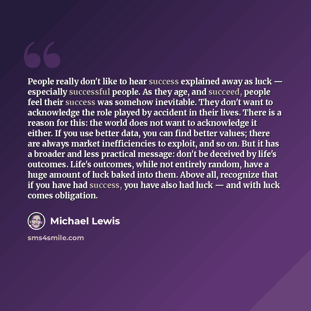 “People really don't like to hear success explained away as luck — especially successful people. As they age, and succeed, people feel their success was somehow inevitable. They don't want to acknowledge the role played by accident in their lives. There is a reason for this: the world does not want…” quote by Michael Lewis
