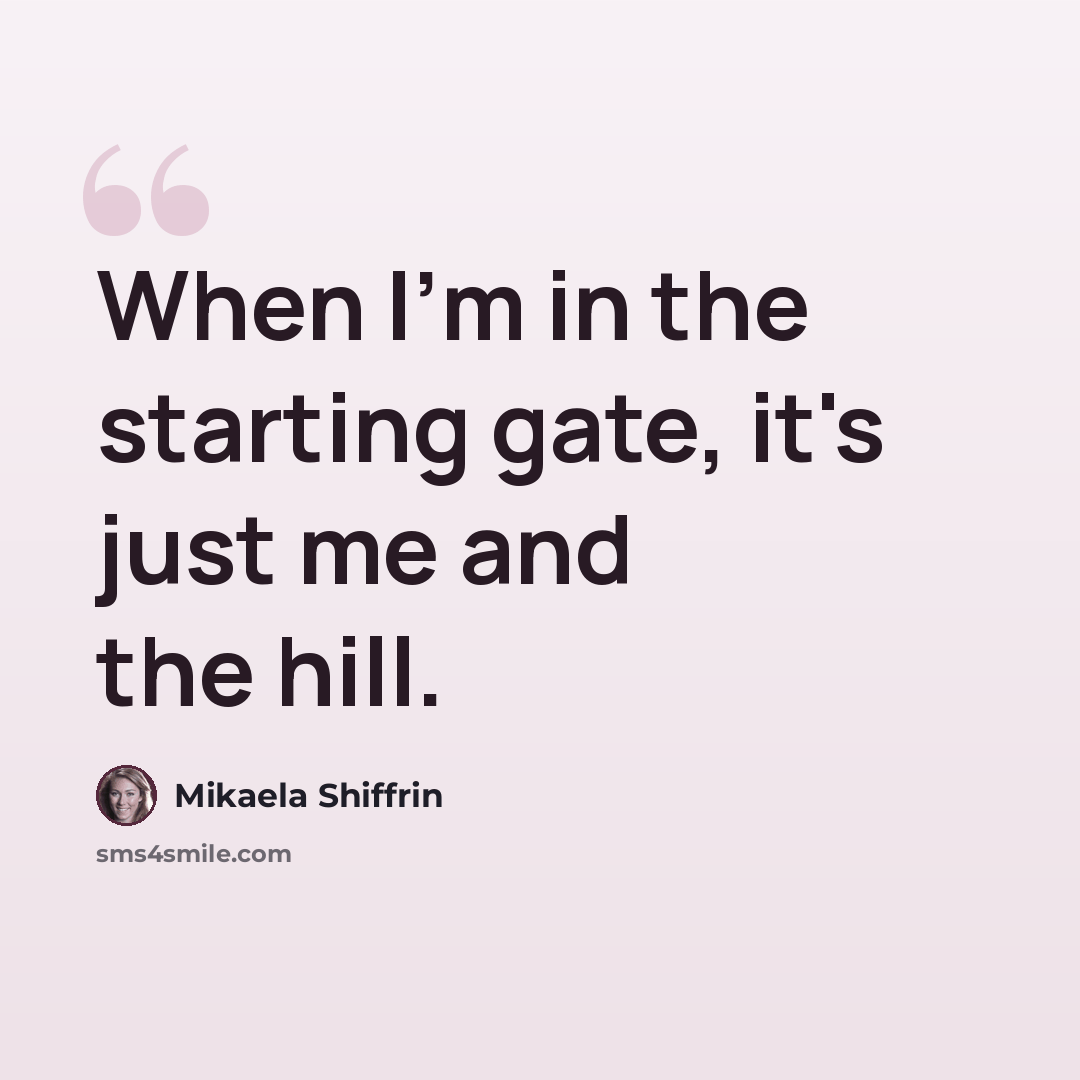 “When I'm in the starting gate, it's just me and the hill.” quote by Mikaela Shiffrin