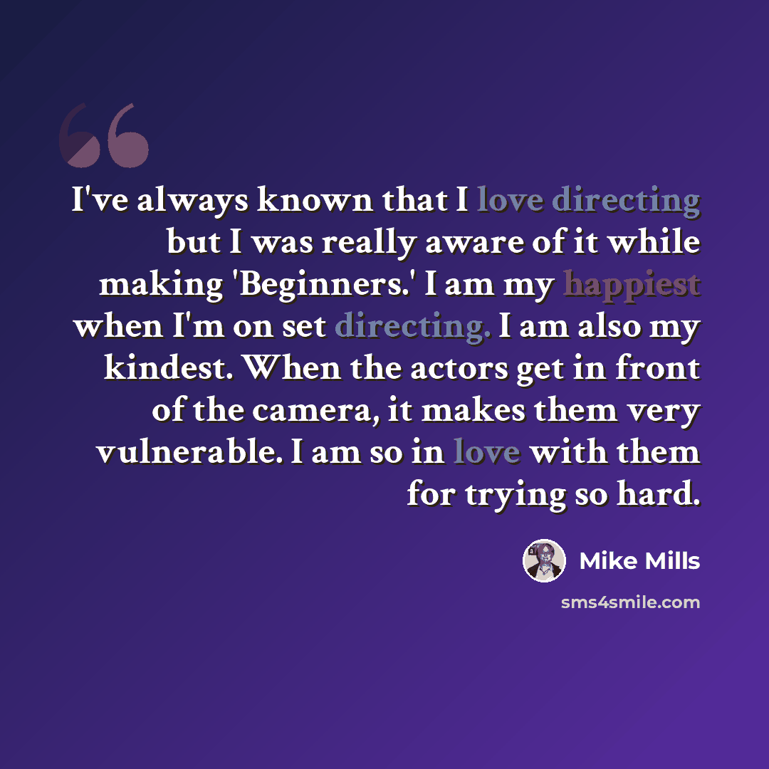 “I've always known that I love directing but I was really aware of it while making 'Beginners.' I am my happiest when I'm on set directing. I am also my kindest. When the actors get in front of the camera, it makes them very vulnerable. I am so in love with them for trying so hard.” quote by Mike Mills