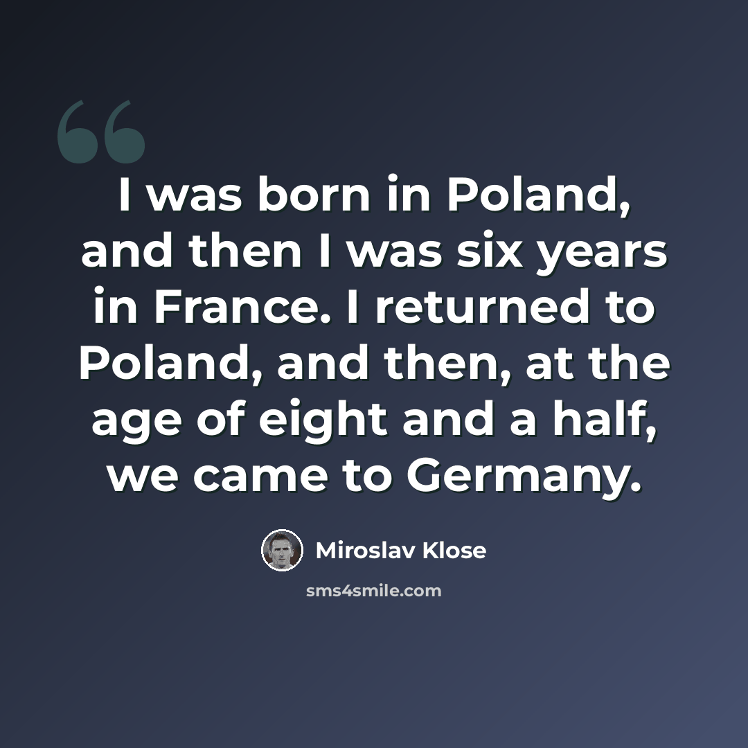 “I was born in Poland, and then I was six years in France. I returned to Poland, and then, at the age of eight and a half, we came to Germany.” quote by Miroslav Klose