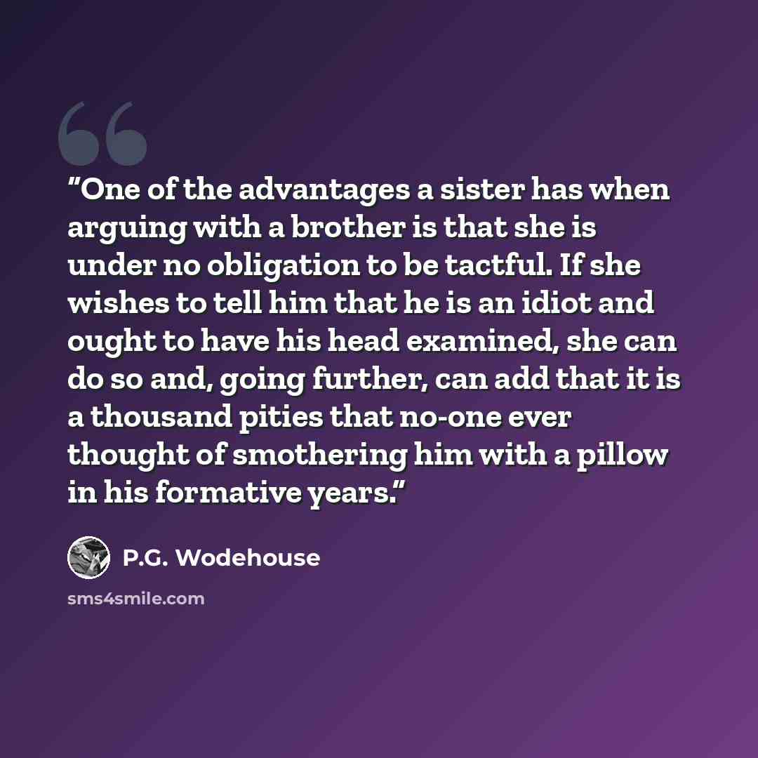 “One of the advantages a sister has when arguing with a brother is that she is under no obligation to be tactful. If she wishes to tell him that he is an idiot and ought to have his head examined, she can do so and, going further, can add that it is a thousand pities that no-one ever thought of…” quote by P.G. Wodehouse