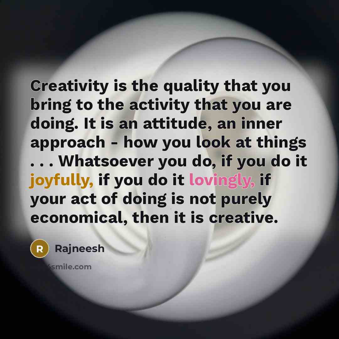 “Creativity is the quality that you bring to the activity that you are doing. It is an attitude, an inner approach - how you look at things . . . Whatsoever you do, if you do it joyfully, if you do it lovingly, if your act of doing is not purely economical, then it is creative.” quote by Rajneesh