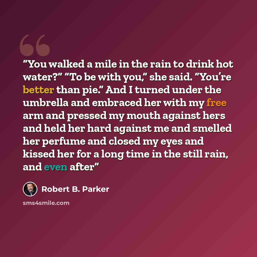 “You walked a mile in the rain to drink hot water?” “To be with you,” she said. “You’re better than pie.” And I turned under the umbrella and embraced her with my free arm and pressed my mouth against hers and held her hard against me and smelled her perfume and closed my eyes and kissed her for a…” quote by Robert B. Parker