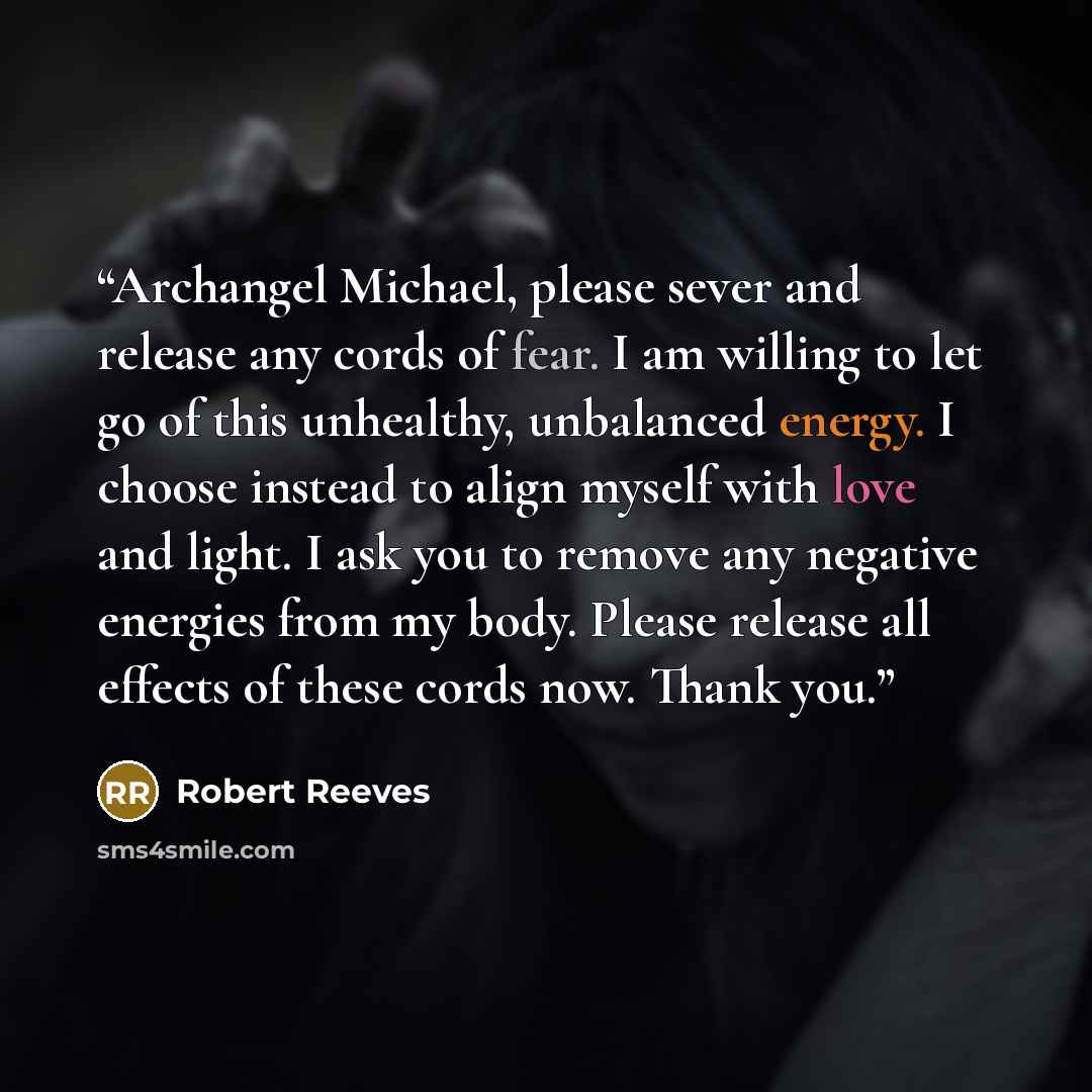 “Archangel Michael, please sever and release any cords of fear. I am willing to let go of this unhealthy, unbalanced energy. I choose instead to align myself with love and light. I ask you to remove any negative energies from my body. Please release all effects of these cords now. Thank you.” quote by Robert Reeves