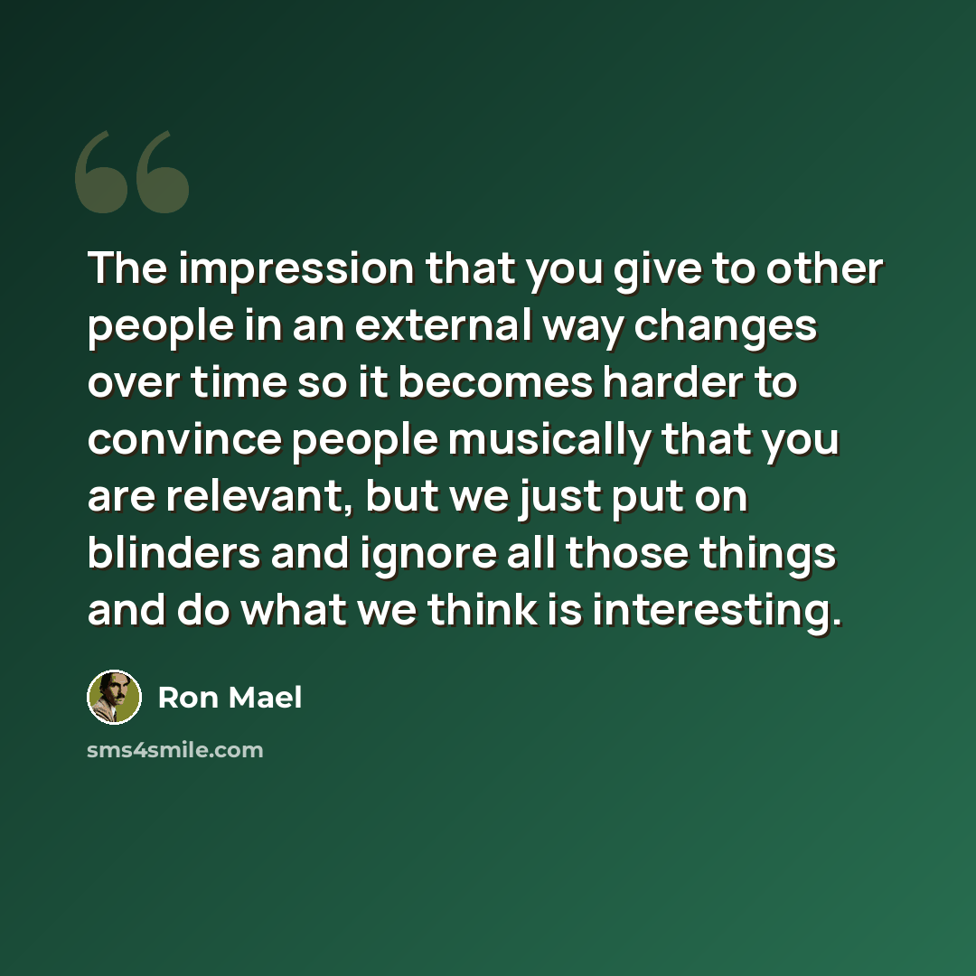 “The impression that you give to other people in an external way changes over time so it becomes harder to convince people musically that you are relevant, but we just put on blinders and ignore all those things and do what we think is interesting.” quote by Ron Mael