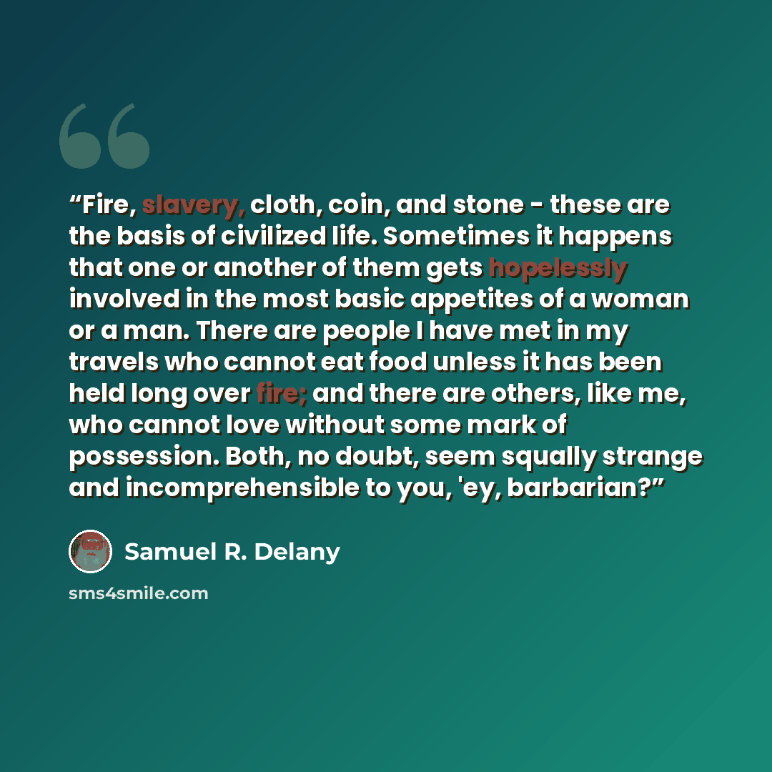 “Fire, slavery, cloth, coin, and stone - these are the basis of civilized life. Sometimes it happens that one or another of them gets hopelessly involved in the most basic appetites of a woman or a man. There are people I have met in my travels who cannot eat food unless it has been held long over…” quote by Samuel R. Delany