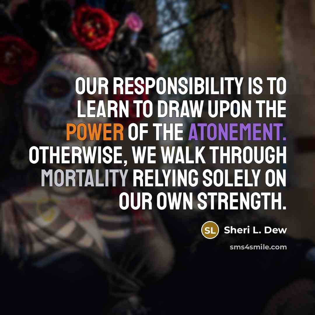 “Our responsibility is to learn to draw upon the power of the Atonement. Otherwise, we walk through mortality relying solely on our own strength.” quote by Sheri L. Dew