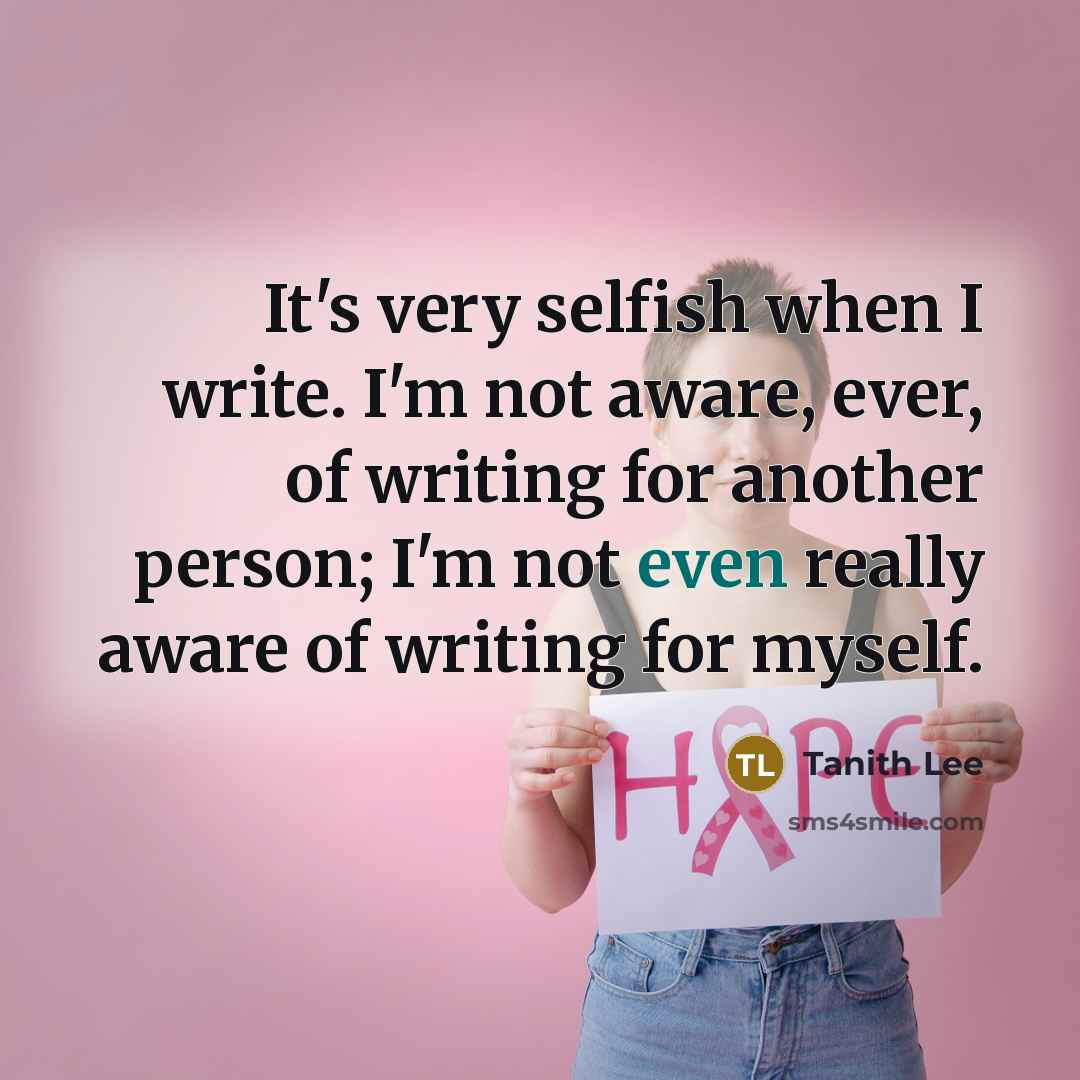 “It's very selfish when I write. I'm not aware, ever, of writing for another person; I'm not even really aware of writing for myself.” quote by Tanith Lee