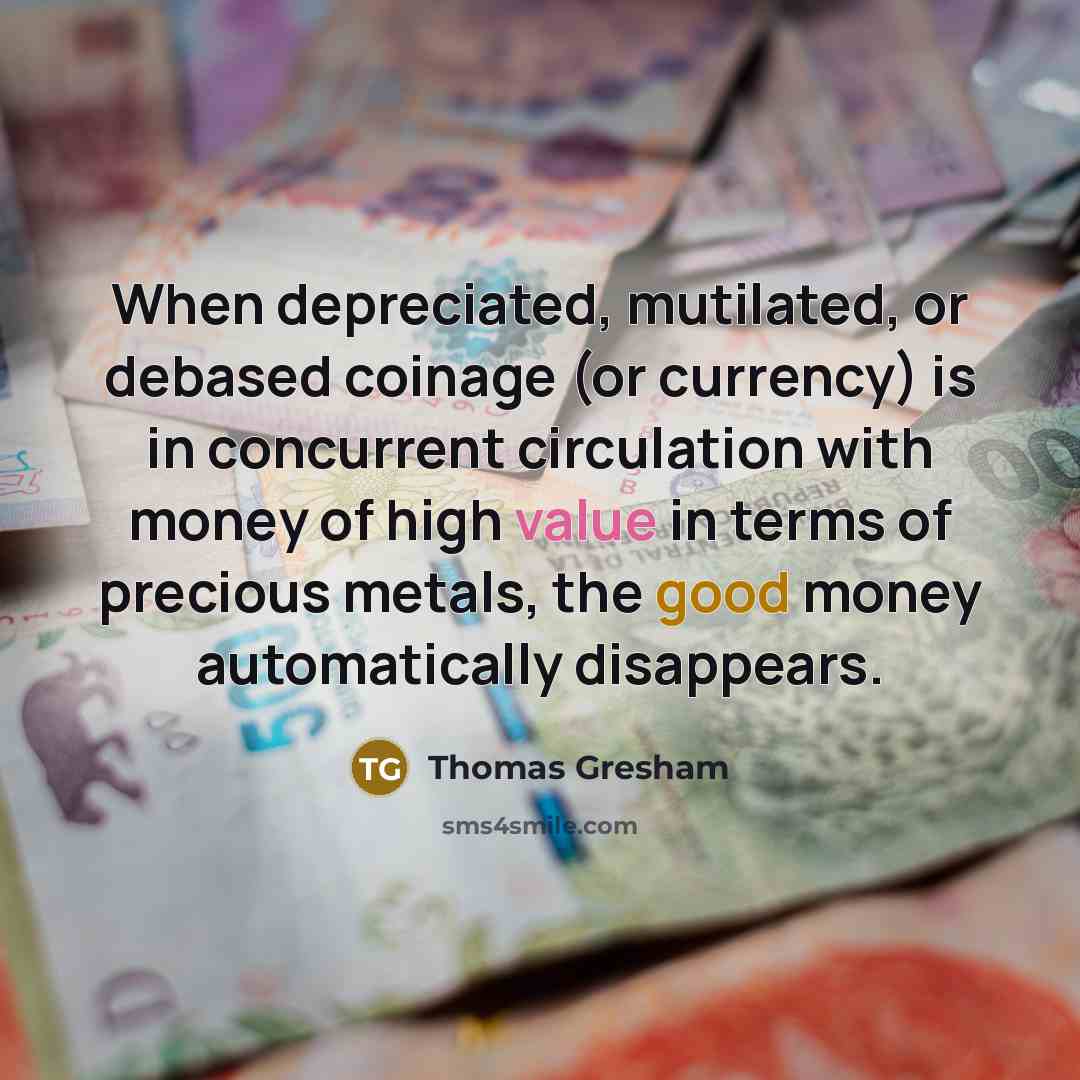 “When depreciated, mutilated, or debased coinage (or currency) is in concurrent circulation with money of high value in terms of precious metals, the good money automatically disappears.” quote by Thomas Gresham