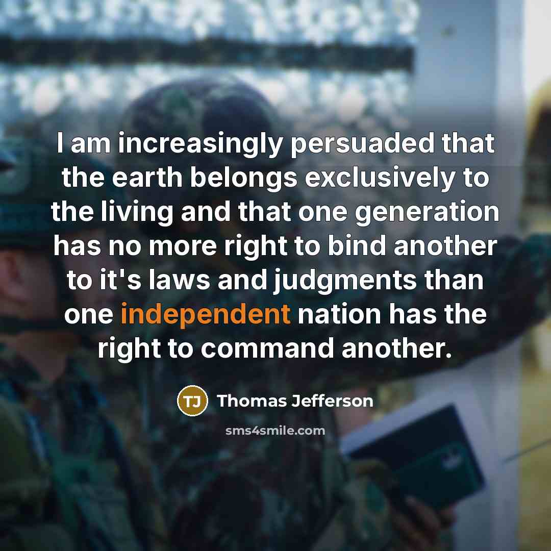 “I am increasingly persuaded that the earth belongs exclusively to the living and that one generation has no more right to bind another to it's laws and judgments than one independent nation has the right to command another.” quote by Thomas Jefferson