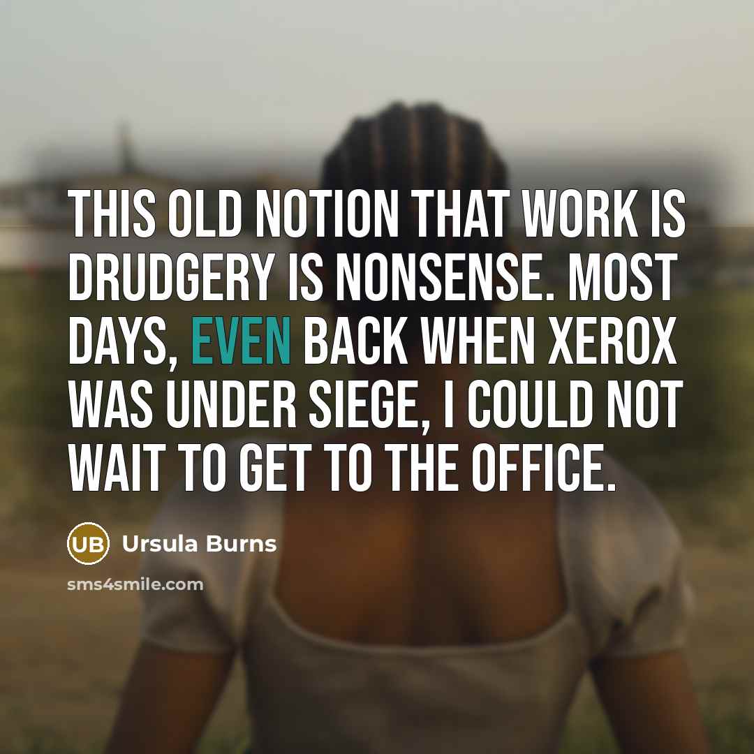 “This old notion that work is drudgery is nonsense. Most days, even back when Xerox was under siege, I could not wait to get to the office.” quote by Ursula Burns