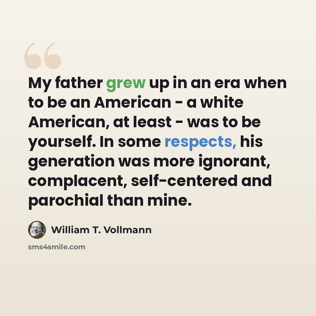 “My father grew up in an era when to be an American - a white American, at least - was to be yourself. In some respects, his generation was more ignorant, complacent, self-centered and parochial than mine.” quote by William T. Vollmann
