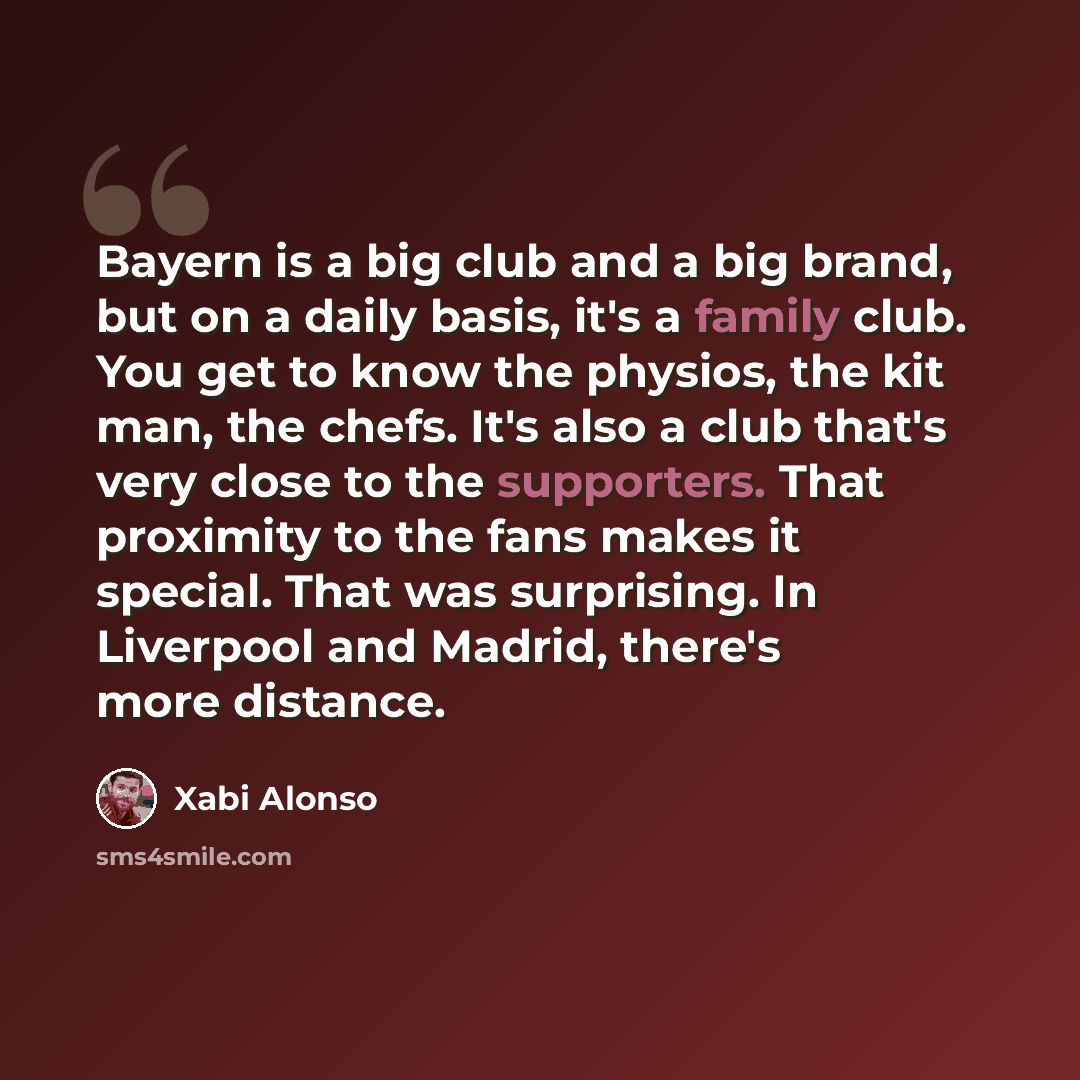 “Bayern is a big club and a big brand, but on a daily basis, it's a family club. You get to know the physios, the kit man, the chefs. It's also a club that's very close to the supporters. That proximity to the fans makes it special. That was surprising. In Liverpool and Madrid, there's more distance.” quote by Xabi Alonso