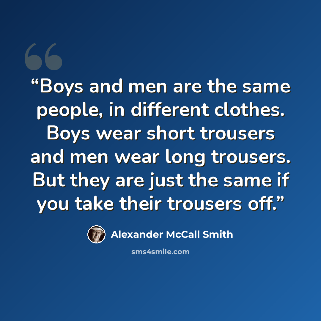 “Boys and men are the same people, in different clothes. Boys wear short trousers and men wear long trousers. But they are just the same if you take their trousers off.” quote by Alexander McCall Smith