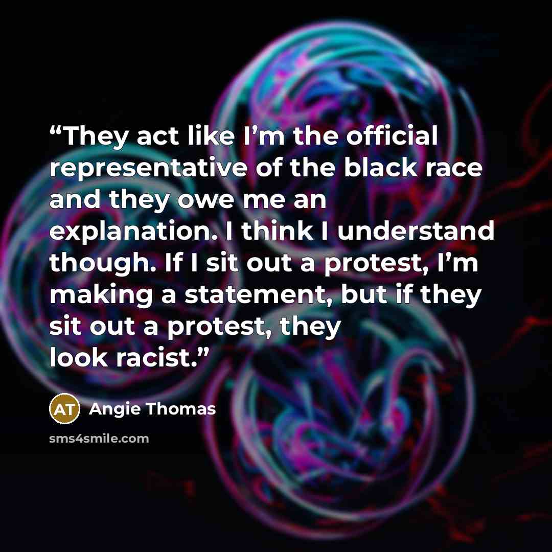 “They act like I’m the official representative of the black race and they owe me an explanation. I think I understand though. If I sit out a protest, I’m making a statement, but if they sit out a protest, they look racist.” quote by Angie Thomas