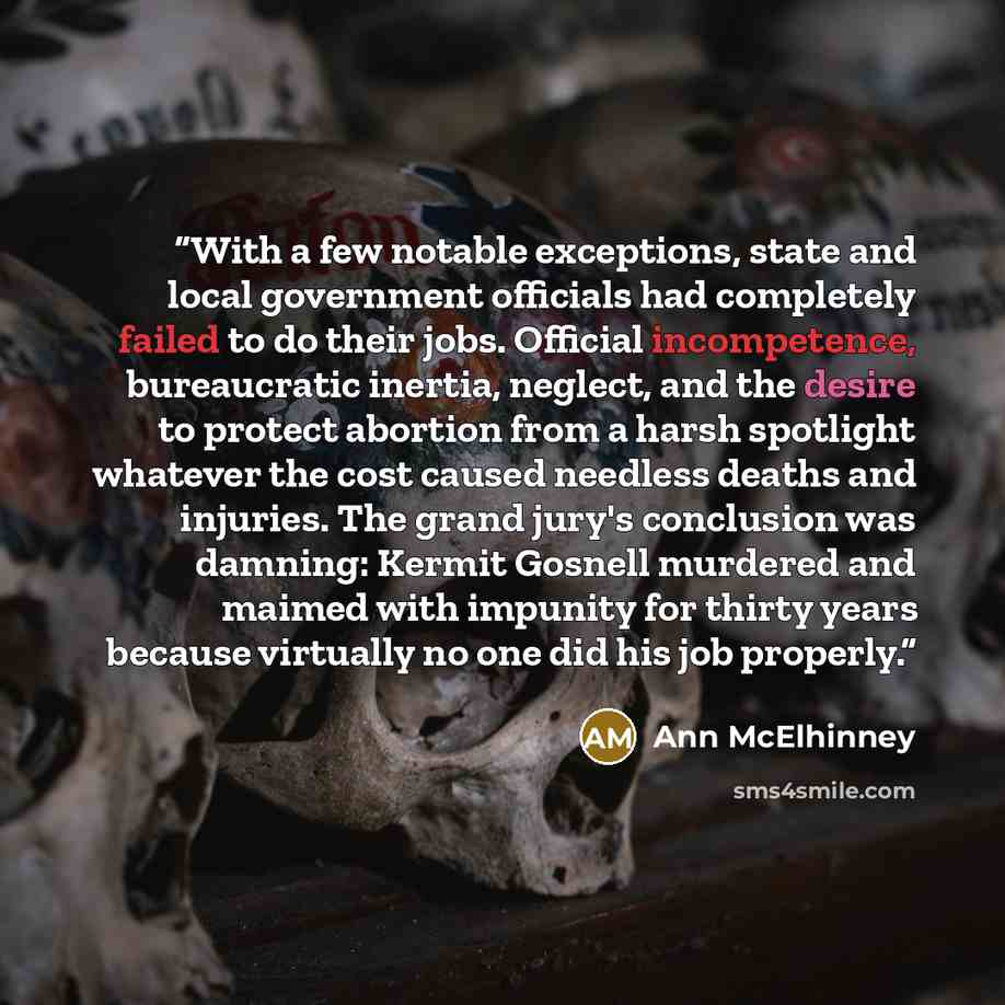 “With a few notable exceptions, state and local government officials had completely failed to do their jobs. Official incompetence, bureaucratic inertia, neglect, and the desire to protect abortion from a harsh spotlight whatever the cost caused needless deaths and injuries. The grand jury's…” quote by Ann McElhinney