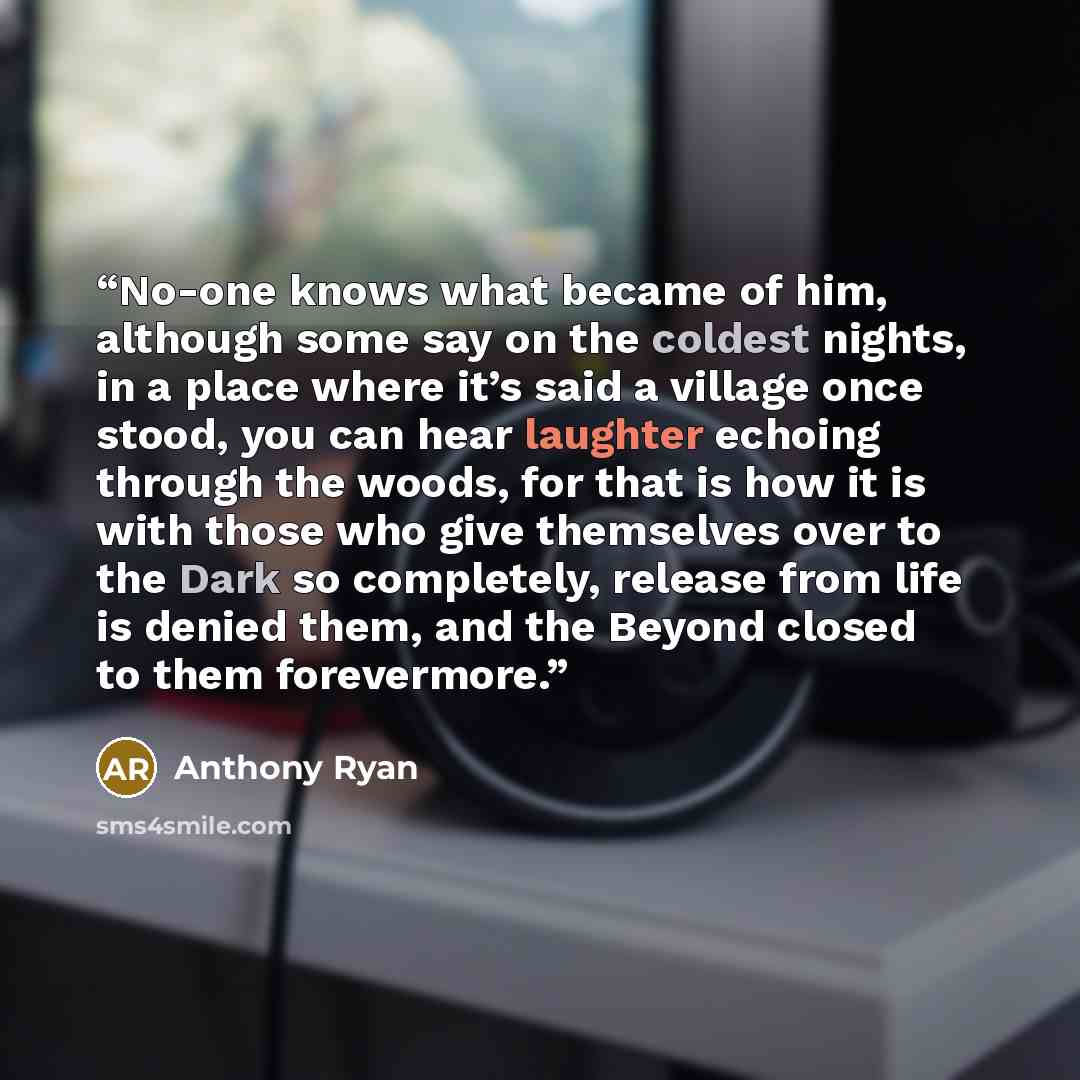 “No-one knows what became of him, although some say on the coldest nights, in a place where it’s said a village once stood, you can hear laughter echoing through the woods, for that is how it is with those who give themselves over to the Dark so completely, release from life is denied them, and the…” quote by Anthony Ryan