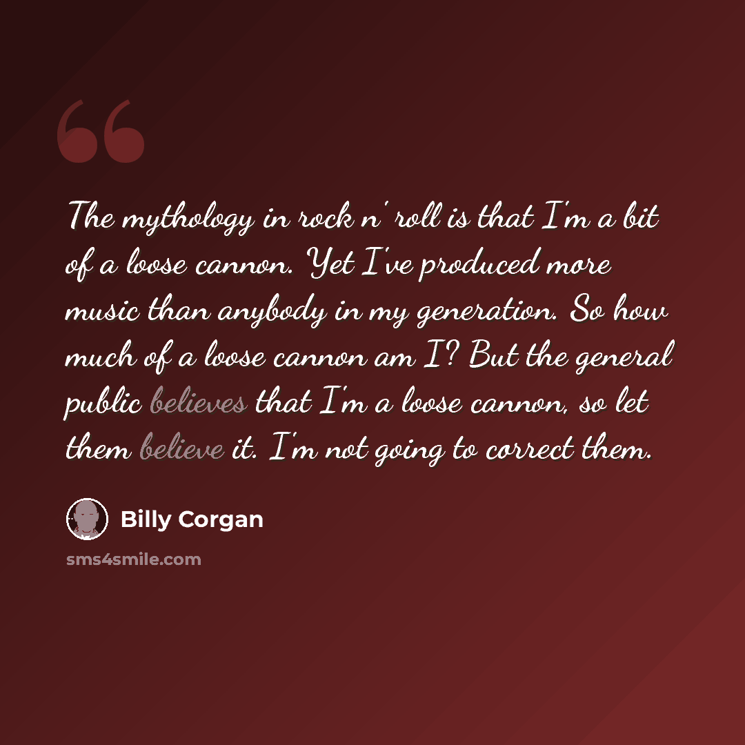“The mythology in rock n' roll is that I'm a bit of a loose cannon. Yet I've produced more music than anybody in my generation. So how much of a loose cannon am I? But the general public believes that I'm a loose cannon, so let them believe it. I'm not going to correct them.” quote by Billy Corgan