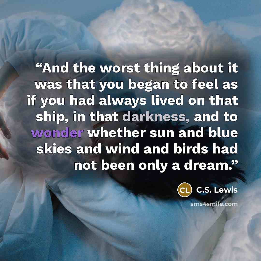 “And the worst thing about it was that you began to feel as if you had always lived on that ship, in that darkness, and to wonder whether sun and blue skies and wind and birds had not been only a dream.” quote by C.S. Lewis