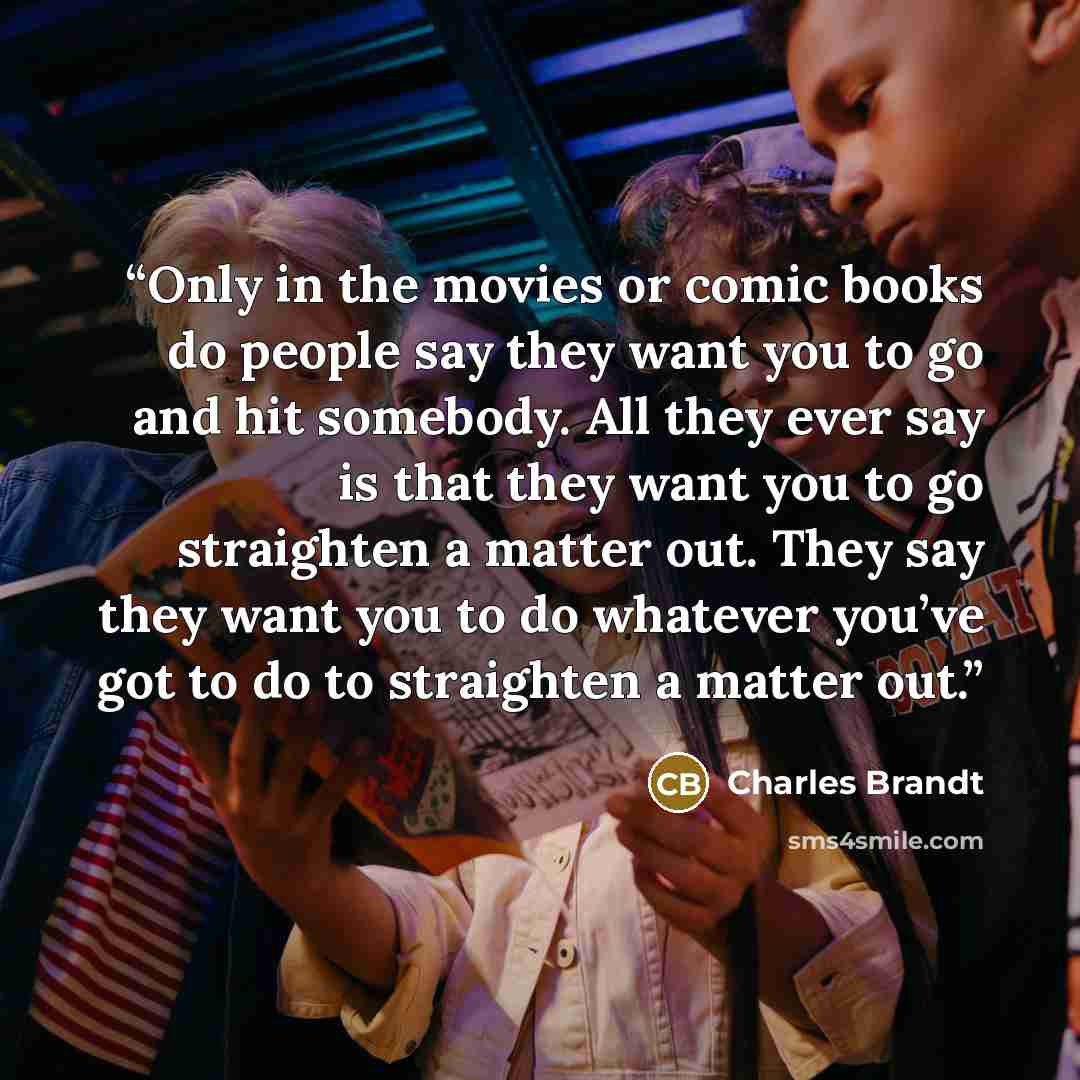 “Only in the movies or comic books do people say they want you to go and hit somebody. All they ever say is that they want you to go straighten a matter out. They say they want you to do whatever you’ve got to do to straighten a matter out.” quote by Charles Brandt